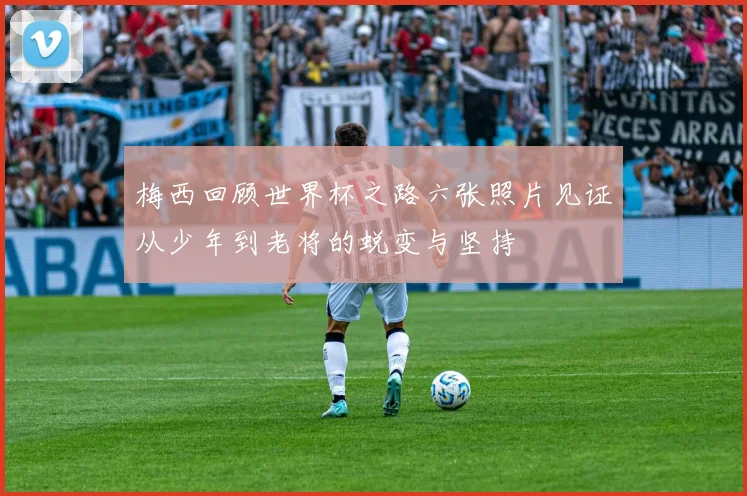 梅西回顾世界杯之路六张照片见证从少年到老将的蜕变与坚持