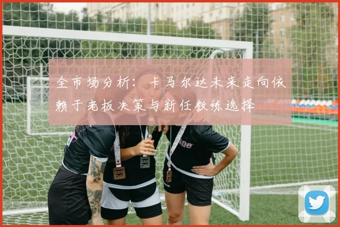 全市场分析：卡马尔达未来走向依赖于老板决策与新任教练选择