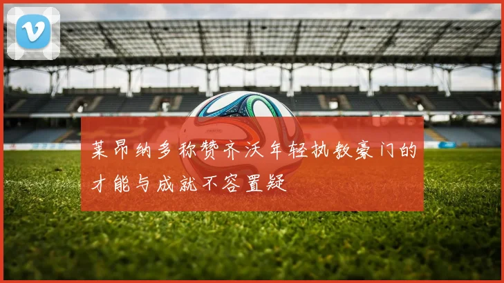 莱昂纳多称赞齐沃年轻执教豪门的才能与成就不容置疑