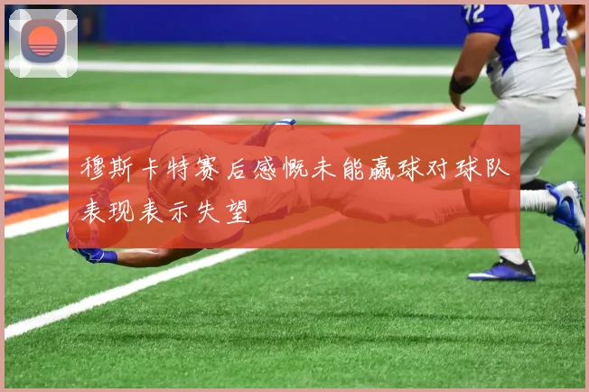穆斯卡特赛后感慨未能赢球对球队表现表示失望