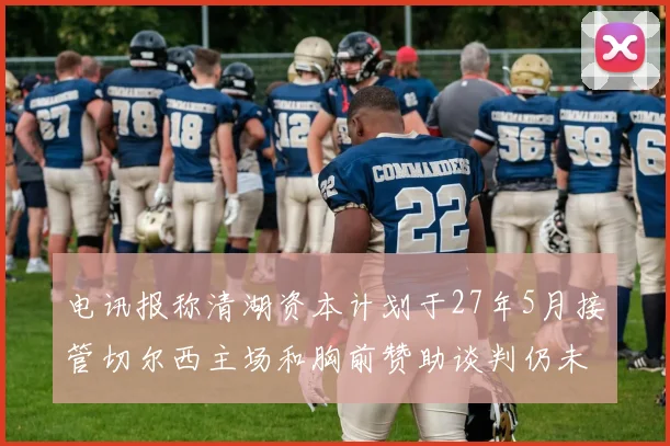 电讯报称清湖资本计划于27年5月接管切尔西主场和胸前赞助谈判仍未取得进展