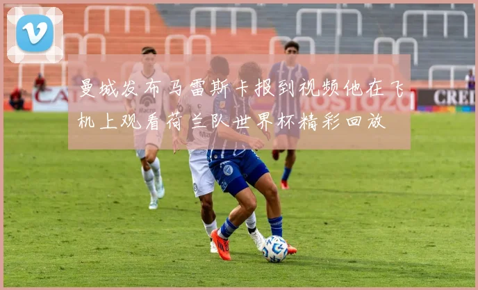 曼城发布马雷斯卡报到视频他在飞机上观看荷兰队世界杯精彩回放