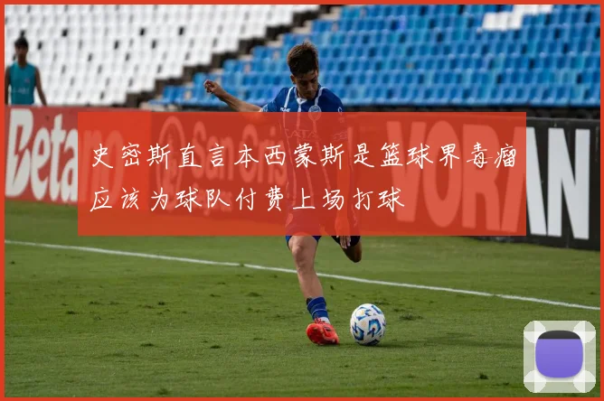 史密斯直言本西蒙斯是篮球界毒瘤应该为球队付费上场打球