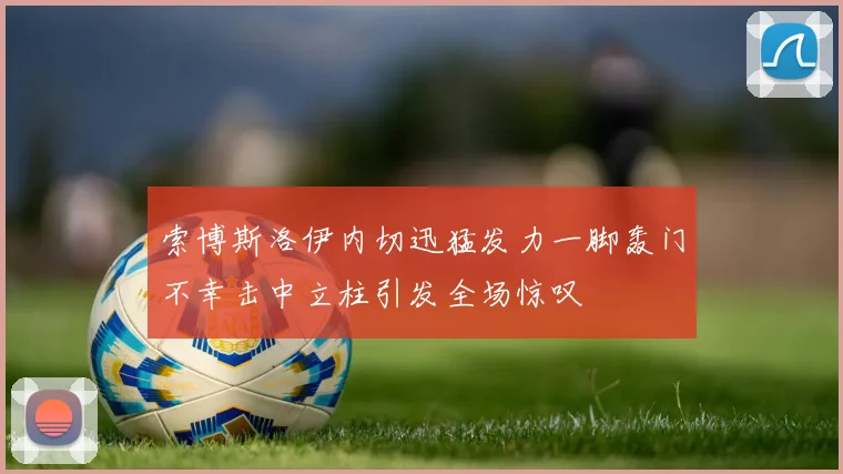 索博斯洛伊内切迅猛发力一脚轰门不幸击中立柱引发全场惊叹