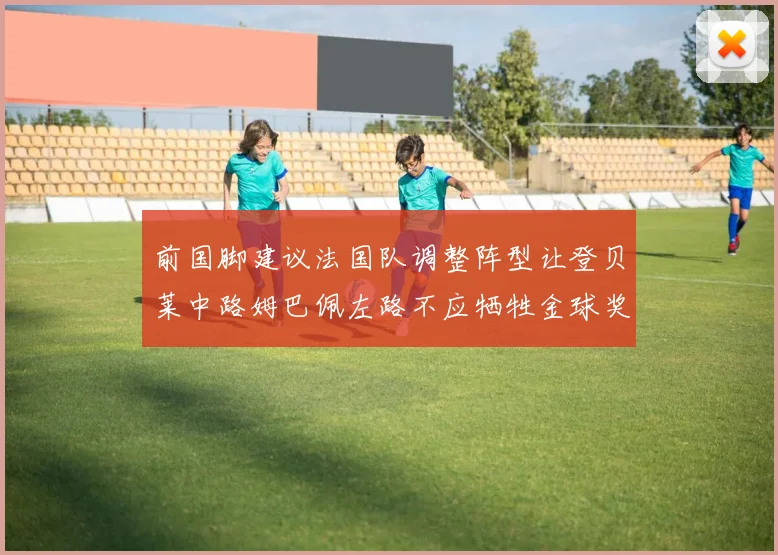 前国脚建议法国队调整阵型让登贝莱中路姆巴佩左路不应牺牲金球奖得主