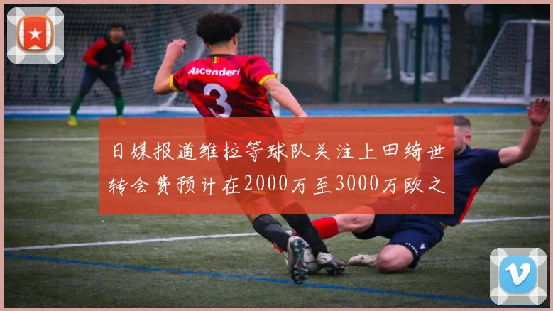 日媒报道维拉等球队关注上田绮世转会费预计在2000万至3000万欧之间