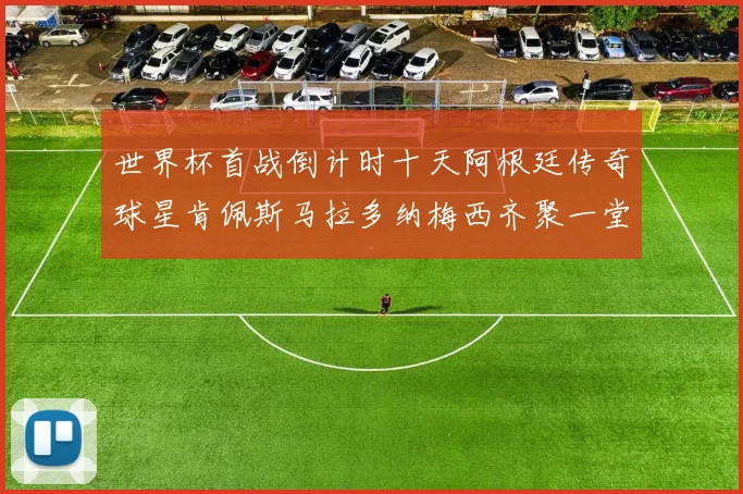 世界杯首战倒计时十天阿根廷传奇球星肯佩斯马拉多纳梅西齐聚一堂预热