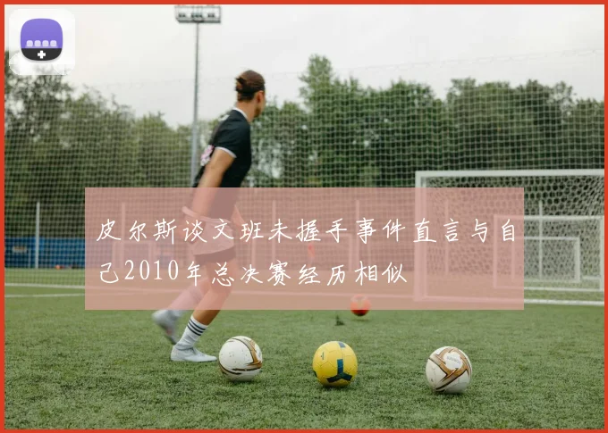 皮尔斯谈文班未握手事件直言与自己2010年总决赛经历相似
