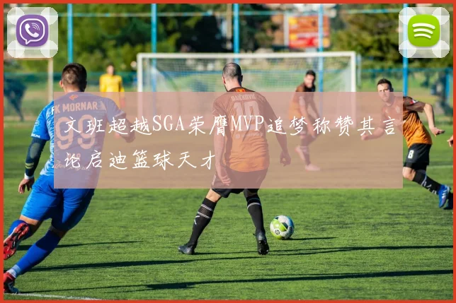 文班超越SGA荣膺MVP追梦称赞其言论启迪篮球天才