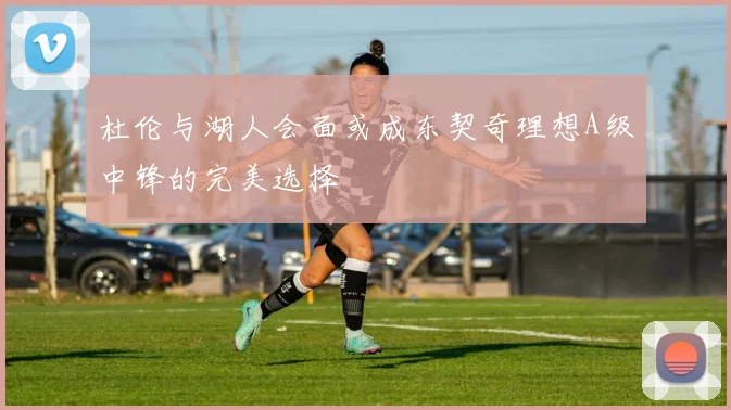 杜伦与湖人会面或成东契奇理想A级中锋的完美选择