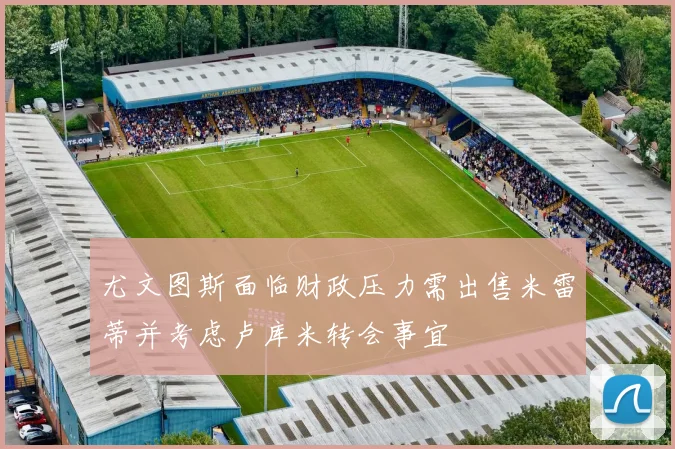 尤文图斯面临财政压力需出售米雷蒂并考虑卢库米转会事宜
