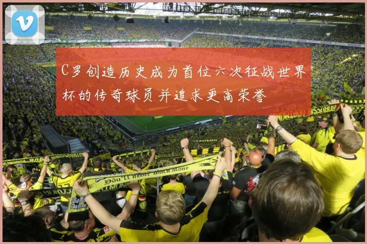 C罗创造历史成为首位六次征战世界杯的传奇球员并追求更高荣誉