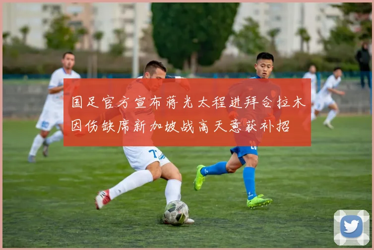 国足官方宣布蒋光太程进拜合拉木因伤缺席新加坡战高天意获补招