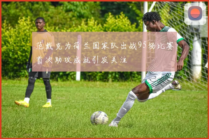 范戴克为荷兰国家队出战95场比赛首次助攻成就引发关注