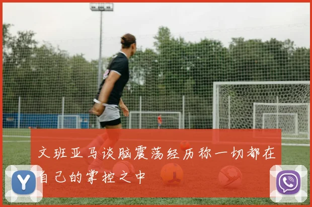 文班亚马谈脑震荡经历称一切都在自己的掌控之中