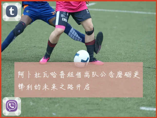 阿卜杜瓦哈普租借离队公告磨砺更锋利的未来之路开启