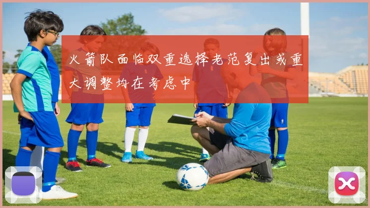 火箭队面临双重选择老范复出或重大调整均在考虑中