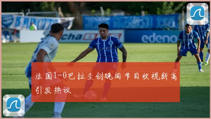 法国1-0巴拉圭创晚间节目收视新高引发热议