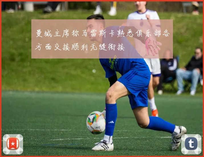 曼城主席称马雷斯卡熟悉俱乐部各方面交接顺利无缝衔接