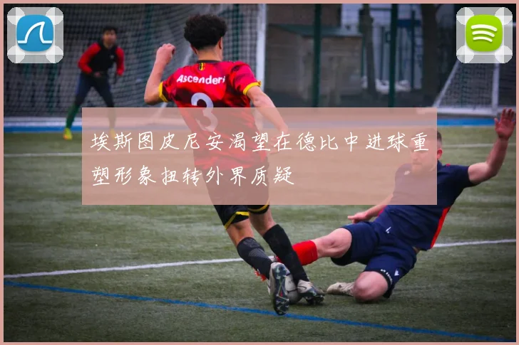 埃斯图皮尼安渴望在德比中进球重塑形象扭转外界质疑