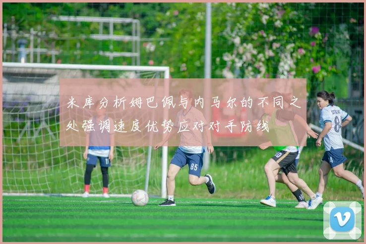 米库分析姆巴佩与内马尔的不同之处强调速度优势应对对手防线