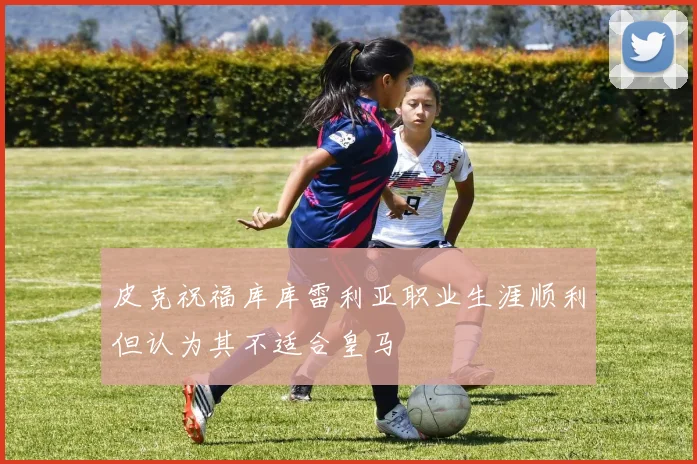 皮克祝福库库雷利亚职业生涯顺利但认为其不适合皇马