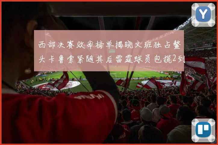 西部决赛效率榜单揭晓文班独占鳌头卡鲁索紧随其后雷霆球员包揽2到5名