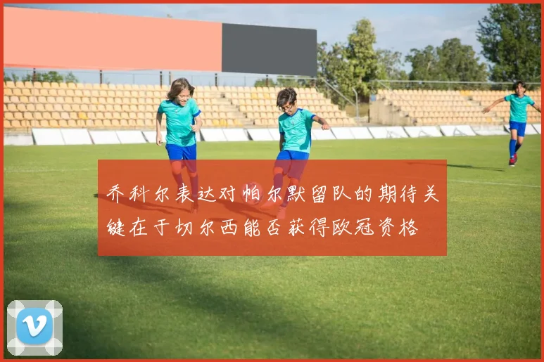 乔科尔表达对帕尔默留队的期待关键在于切尔西能否获得欧冠资格