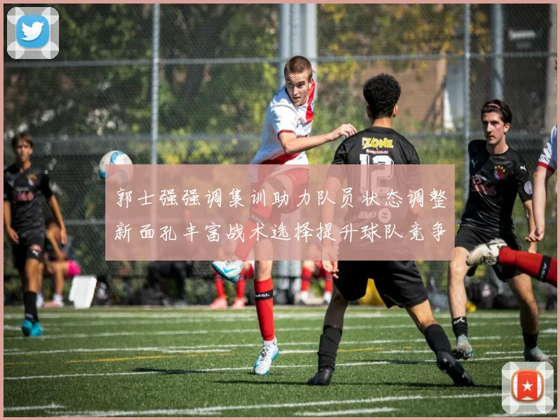 郭士强强调集训助力队员状态调整新面孔丰富战术选择提升球队竞争力