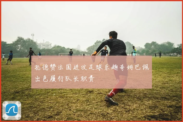 孔德赞法国进攻足球乐趣夸姆巴佩出色履行队长职责