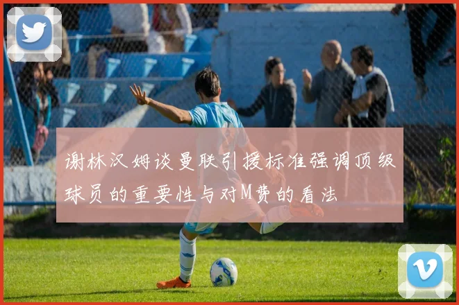 谢林汉姆谈曼联引援标准强调顶级球员的重要性与对M费的看法