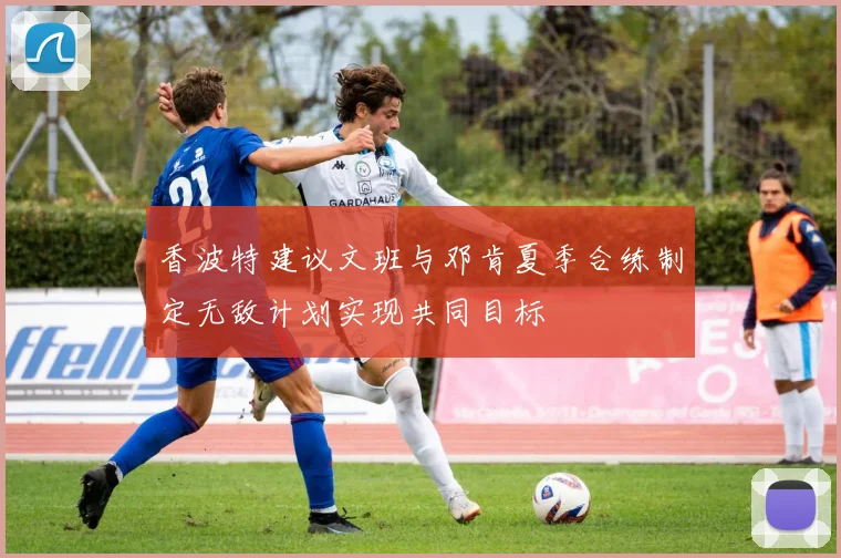 香波特建议文班与邓肯夏季合练制定无敌计划实现共同目标
