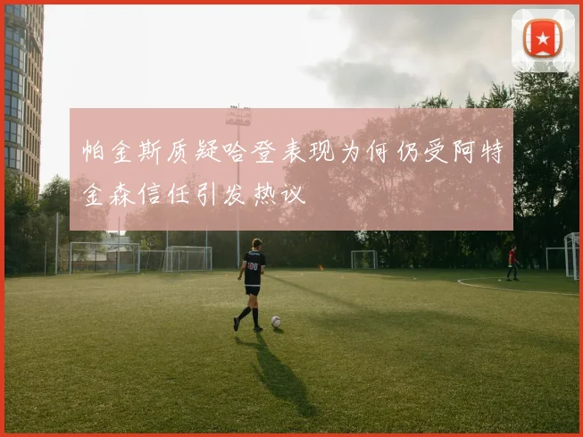 帕金斯质疑哈登表现为何仍受阿特金森信任引发热议