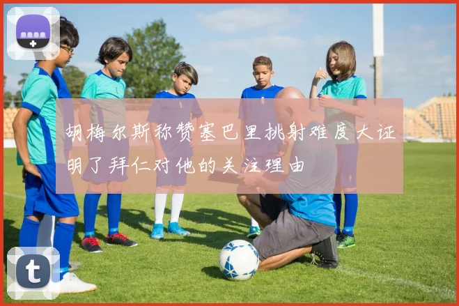 胡梅尔斯称赞塞巴里挑射难度大证明了拜仁对他的关注理由